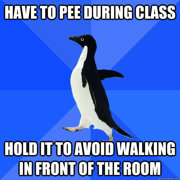 Have to pee during class Hold it to avoid walking in front of the room  Socially Awkward Penguin