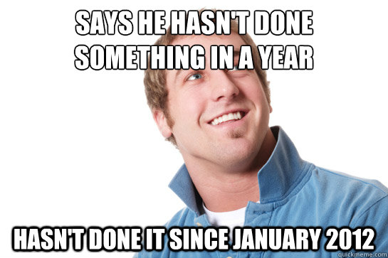 says he hasn't done something in a year hasn't done it since january 2012  Misunderstood D-Bag