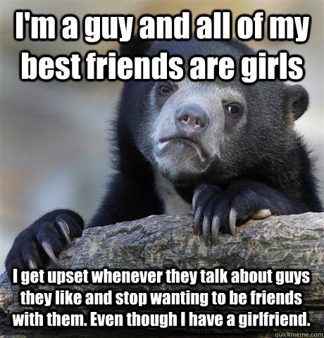 I'm a guy and all of my best friends are girls I get upset whenever they talk about guys they like and stop wanting to be friends with them. Even though I have a girlfriend. - I'm a guy and all of my best friends are girls I get upset whenever they talk about guys they like and stop wanting to be friends with them. Even though I have a girlfriend.  Confession Bear