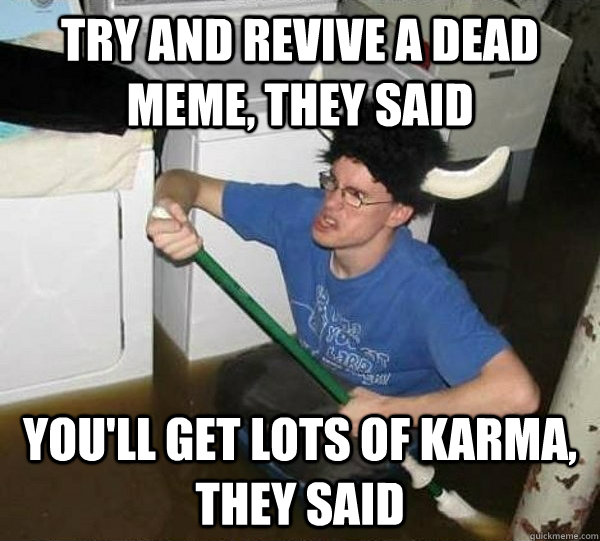 try and revive a dead meme, they said you'll get lots of karma, they said  They said