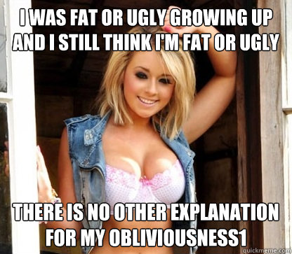 I WAS FAT OR UGLY GROWING UP AND I STILL THINK I'M FAT OR UGLY THERE IS NO OTHER EXPLANATION FOR MY OBLIVIOUSNESS1 - I WAS FAT OR UGLY GROWING UP AND I STILL THINK I'M FAT OR UGLY THERE IS NO OTHER EXPLANATION FOR MY OBLIVIOUSNESS1  Julie Doesnt Realize Shes Hot