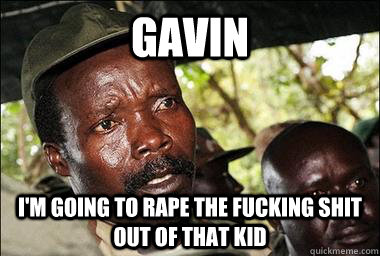gavin i'm going to rape the fucking shit out of that kid  