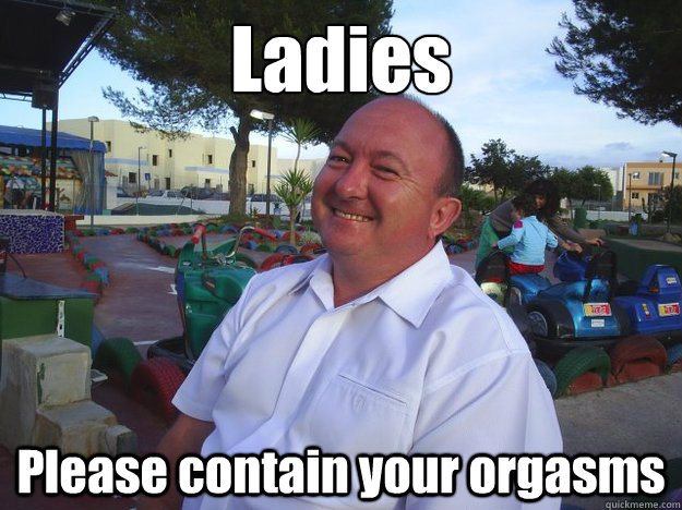 Ladies Please contain your orgasms  
