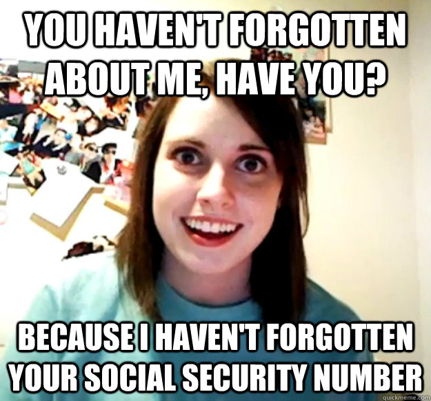 You haven't forgotten about me, have you? Because I haven't forgotten your social security number  Overly Attached Girlfriend