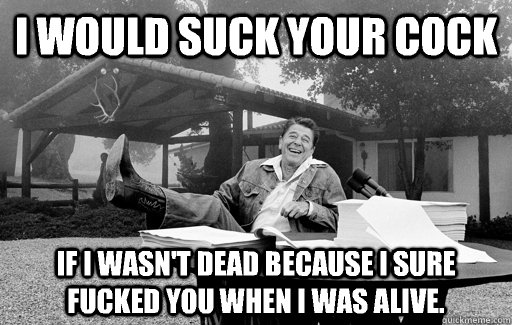 I would suck your cock If I wasn't dead because I sure fucked you when I was alive.  Ronald Reagan