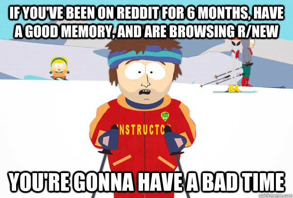 If you've been on reddit for 6 months, have a good memory, and are browsing r/new You're gonna have a bad time  Super Cool Ski Instructor