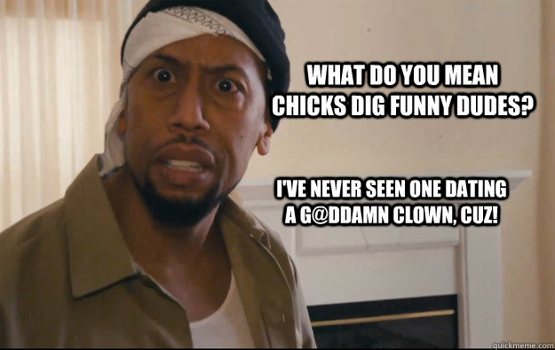 WHAT do you mean chicks dig funny dudes? I've never seen one dating a G@ddamn Clown, Cuz!  