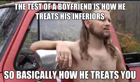 The test of a boyfriend is how he treats his inferiors so basically how he treats you  Almost Politically Correct Redneck