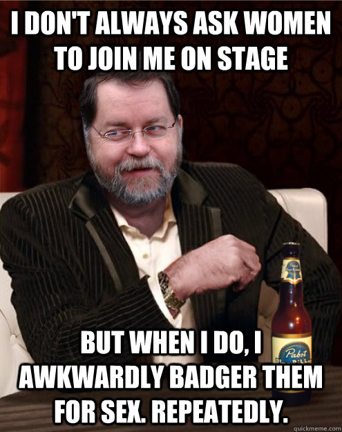 I don't always ask women to join me on stage But when I do, I awkwardly badger them for sex. Repeatedly. - I don't always ask women to join me on stage But when I do, I awkwardly badger them for sex. Repeatedly.  PZ Doesnt Always