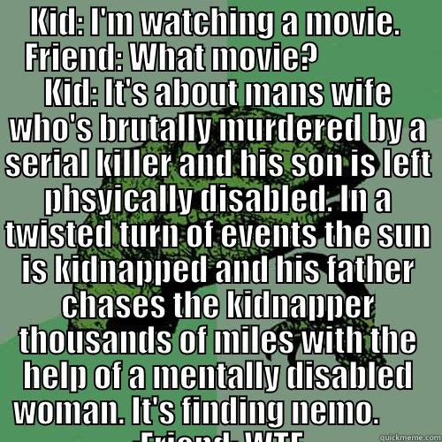 KID: I'M WATCHING A MOVIE.  FRIEND: WHAT MOVIE?                KID: IT'S ABOUT MANS WIFE WHO'S BRUTALLY MURDERED BY A SERIAL KILLER AND HIS SON IS LEFT PHSYICALLY DISABLED. IN A TWISTED TURN OF EVENTS THE SUN IS KIDNAPPED AND HIS FATHER CHASES THE KIDNAPP  Philosoraptor