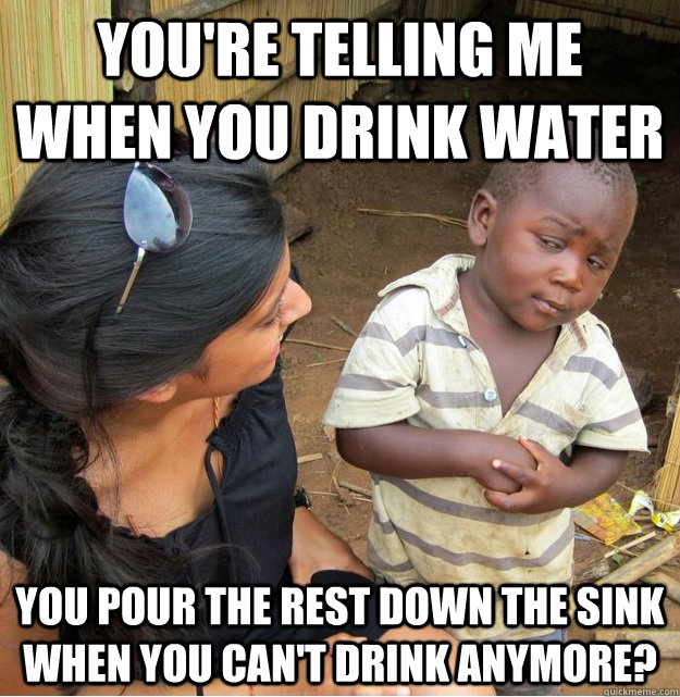 You're telling me when you drink water you pour the rest down the sink when you can't drink anymore?  Skeptical Third World Kid