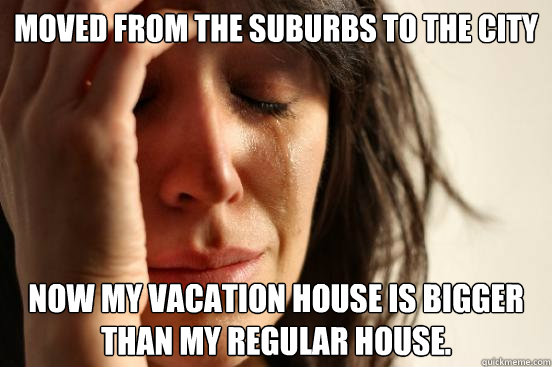 Moved from the suburbs to the city Now my vacation house is bigger than my regular house.  First World Problems