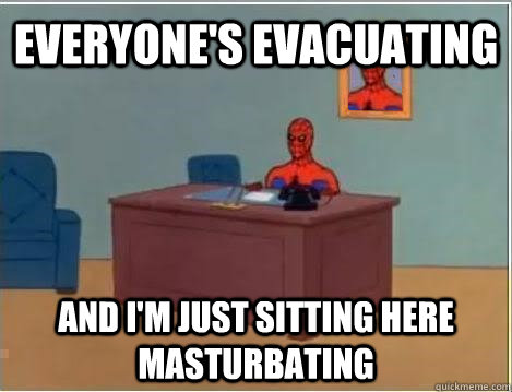 Everyone's evacuating and i'm just sitting here masturbating  