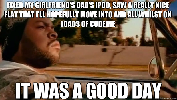 FIXED MY GIRLFRIEND'S DAD'S iPOD, SAW A REALLY NICE FLAT THAT I'LL HOPEFULLY MOVE INTO AND ALL WHILST ON LOADS OF CODEINE IT WAS A GOOD DAY  It was a good day