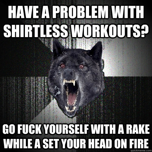 HAVE A PROBLEM WITH SHIRTLESS WORKOUTS? GO FUCK YOURSELF WITH A RAKE WHILE A SET YOUR HEAD ON FIRE  Insanity Wolf
