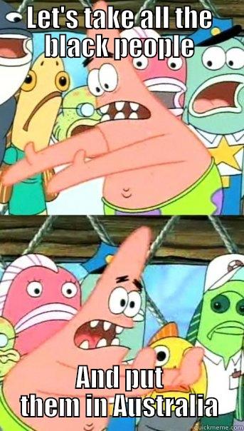 LET'S TAKE ALL THE BLACK PEOPLE AND PUT THEM IN AUSTRALIA Push it somewhere else Patrick