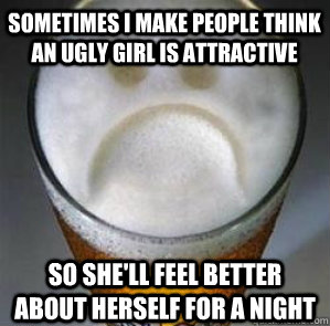 Sometimes I make people think an ugly girl is attractive so she'll feel better about herself for a night  Confession Beer