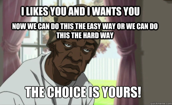 I likes you and i wants you now we can do this the easy way or we can do this the hard way THE CHOICE IS YOURS!  