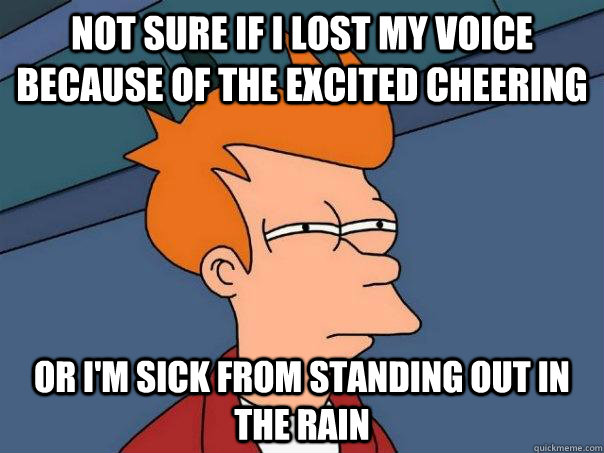 Not sure if I lost my voice because of the excited cheering Or I'm sick from standing out in the rain  Futurama Fry