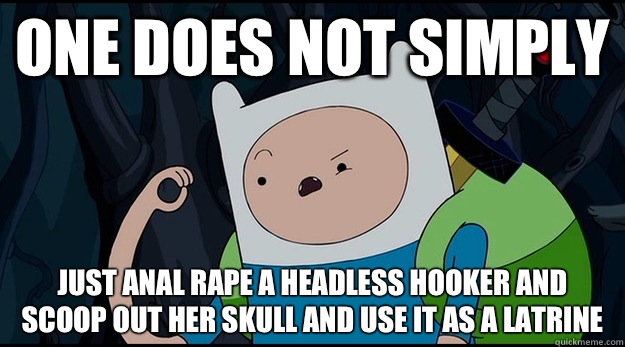 One does not simply Just anal rape a headless hooker and scoop out her skull and use it as a latrine   