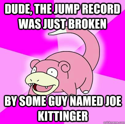 dude, the jump record was just broken by some guy named joe kittinger  Slowpoke