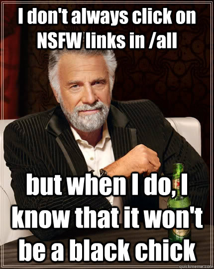 I don't always click on NSFW links in /all but when I do, I know that it won't be a black chick  The Most Interesting Man In The World