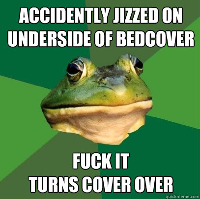 Accidently jizzed on underside of bedcover FUCK IT
Turns cover over  Foul Bachelor Frog