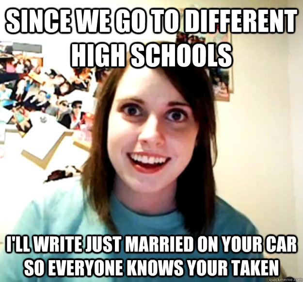 Since we go to different High Schools I'll write just married on your car so everyone knows your taken  Overly Attached Girlfriend