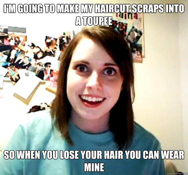 I'm going to make my haircut scraps into a toupee So when you lose your hair you can wear mine  Overly Attached Girlfriend