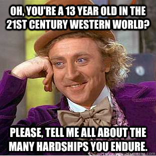 Oh, you're a 13 year old in the 21st century Western world? Please, tell me all about the many hardships you endure. - Oh, you're a 13 year old in the 21st century Western world? Please, tell me all about the many hardships you endure.  You get nothing wonka