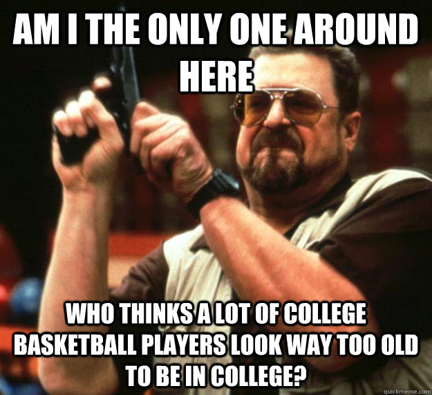 am I the only one around here Who thinks a lot of college basketball players look way too old to be in college?  Angry Walter