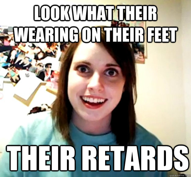 look what their wearing on their feet their retards  Overly Attached Girlfriend