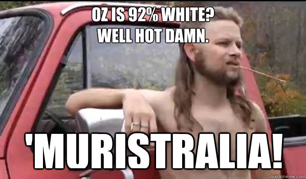oz is 92% white?
Well hot damn. 'muristralia!  Almost Politically Correct Redneck