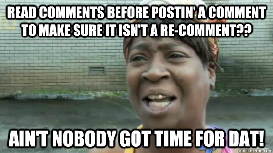 read comments before postin' a comment to make sure it isn't a re-comment?? Ain't nobody got time for dat!  SweetBrown