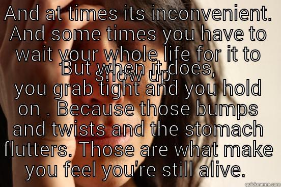 AND AT TIMES ITS INCONVENIENT. AND SOME TIMES YOU HAVE TO WAIT YOUR WHOLE LIFE FOR IT TO SHOW UP.  BUT WHEN IT DOES, YOU GRAB TIGHT AND YOU HOLD ON . BECAUSE THOSE BUMPS AND TWISTS AND THE STOMACH FLUTTERS. THOSE ARE WHAT MAKE YOU FEEL YOU'RE STILL ALIVE.  First World Problems