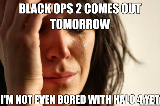 black ops 2 comes out tomorrow i'm not even bored with halo 4 yet  First World Problems