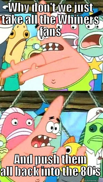 WHY DON'T WE JUST TAKE ALL THE WHINERS FANS AND PUSH THEM ALL BACK INTO THE 80'S Push it somewhere else Patrick
