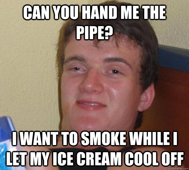 can you hand me the pipe? i want to smoke while i let my ice cream cool off  10 Guy