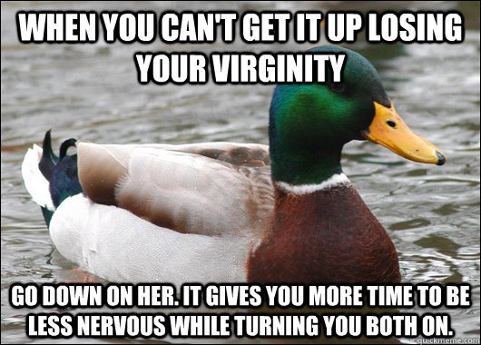 When you can't get it up losing your virginity  Go down on her. It gives you more time to be less nervous while turning you both on.    Actual Advice Mallard