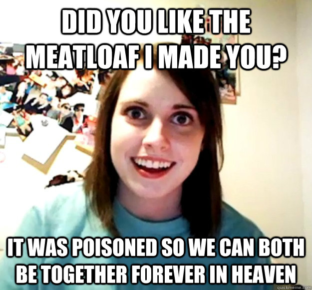 Did you like the meatloaf I made you? It was poisoned so we can both be together forever in Heaven  Overly Attached Girlfriend