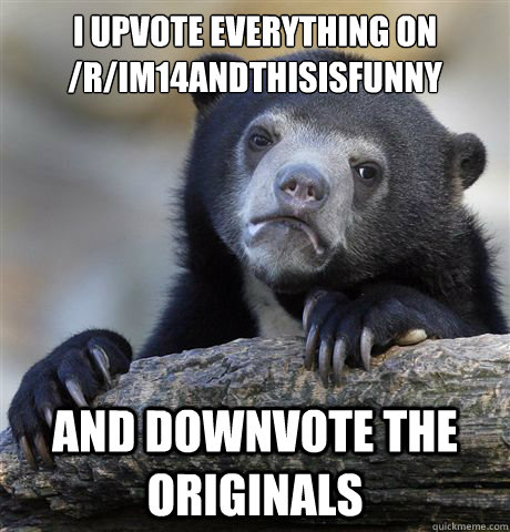 I upvote everything on /r/im14andthisisfunny and downvote the originals  Confession Bear