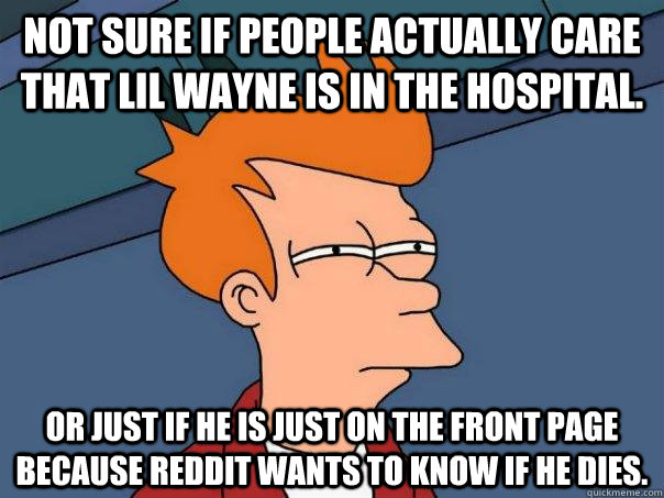 Not sure if people actually care that Lil Wayne is in the hospital. Or just if he is just on the front page because Reddit wants to know if he dies.  Futurama Fry