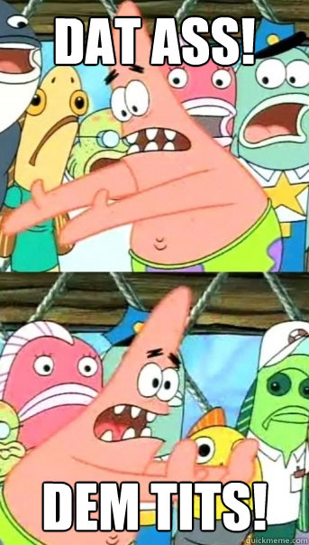 DAT ASS! DEM TITS!  Push it somewhere else Patrick