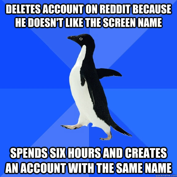Deletes account on REDdit because he doesn't like the screen name spends six hours and creates an account with the same name  Socially Awkward Penguin