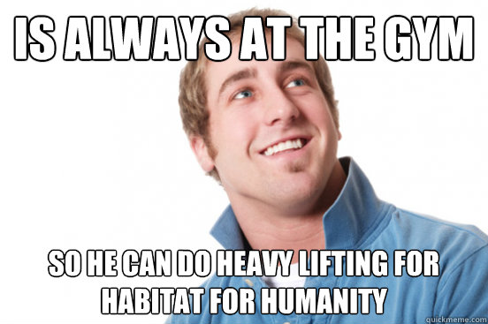 Is always at the gym So he can do heavy lifting for habitat for humanity  Misunderstood Douchebag