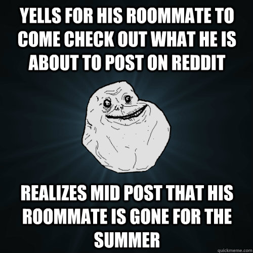 Yells for his roommate to come check out what he is about to post on reddit Realizes mid post that his roommate is gone for the summer  Forever Alone