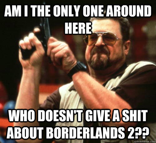 Am i the only one around here who doesn't give a shit about borderlands 2??  Am I The Only One Around Here