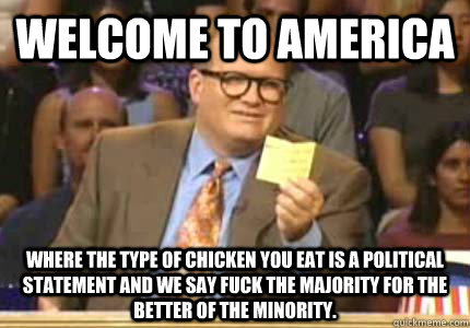 WELCOME TO america where the type of chicken you eat is a political statement and we say fuck the majority for the better of the minority.   Whose Line