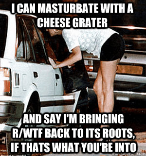 I can masturbate with a cheese grater and say i'm bringing r/wtf back to its roots, if thats what you're into  Karma Whore