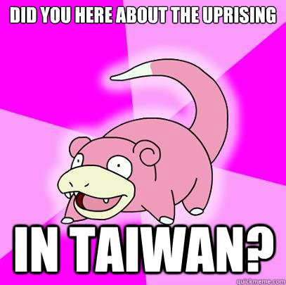 did you here about the uprising in taiwan?  Slowpoke